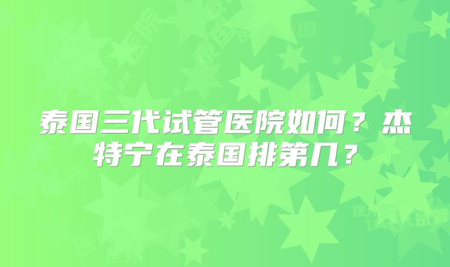 泰国三代试管医院如何？杰特宁在泰国排第几？