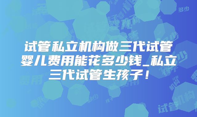 试管私立机构做三代试管婴儿费用能花多少钱_私立三代试管生孩子!