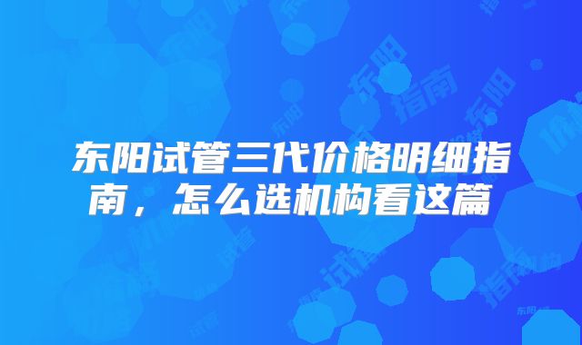 东阳试管三代价格明细指南，怎么选机构看这篇