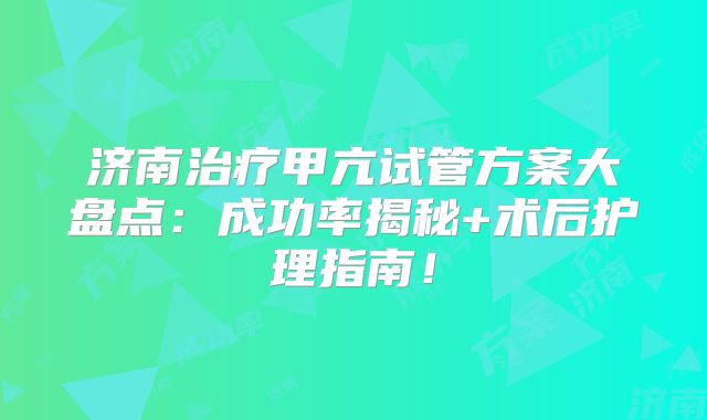 济南治疗甲亢试管方案大盘点：成功率揭秘+术后护理指南！