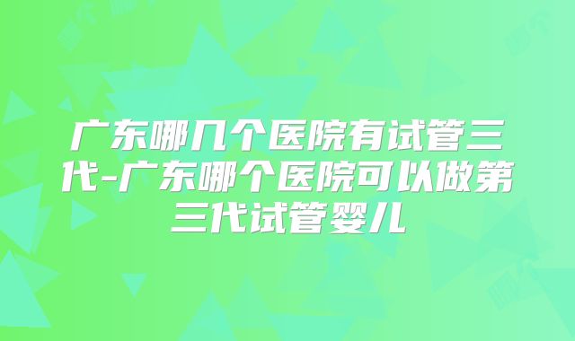 广东哪几个医院有试管三代-广东哪个医院可以做第三代试管婴儿