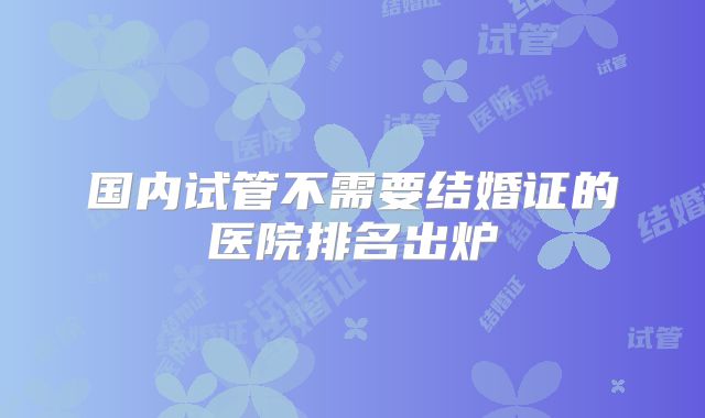 国内试管不需要结婚证的医院排名出炉