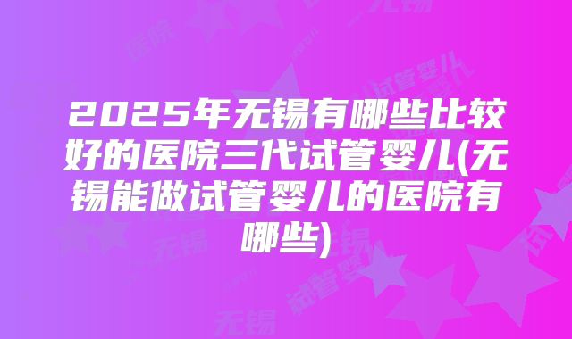 2025年无锡有哪些比较好的医院三代试管婴儿(无锡能做试管婴儿的医院有哪些)