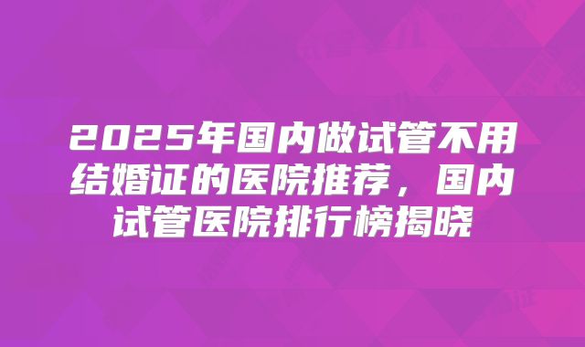 2025年国内做试管不用结婚证的医院推荐,国内试管医院排行榜揭晓