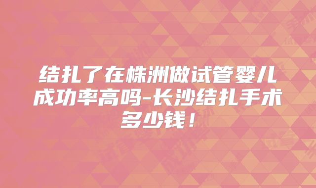 结扎了在株洲做试管婴儿成功率高吗-长沙结扎手术多少钱！