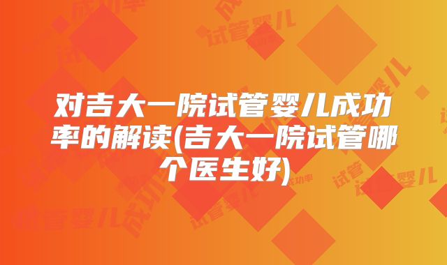 对吉大一院试管婴儿成功率的解读(吉大一院试管哪个医生好)