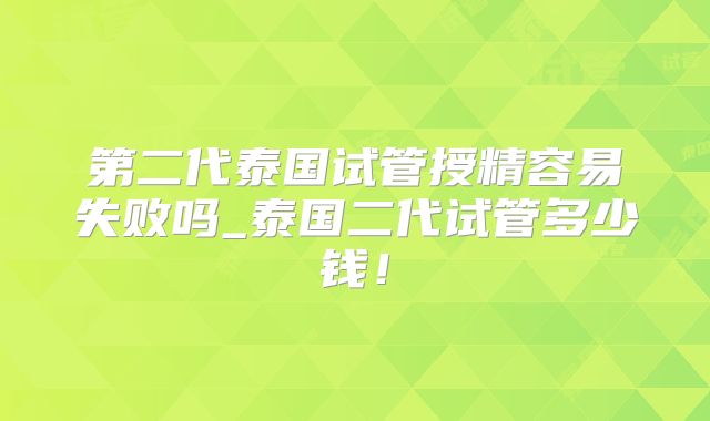 第二代泰国试管授精容易失败吗_泰国二代试管多少钱！
