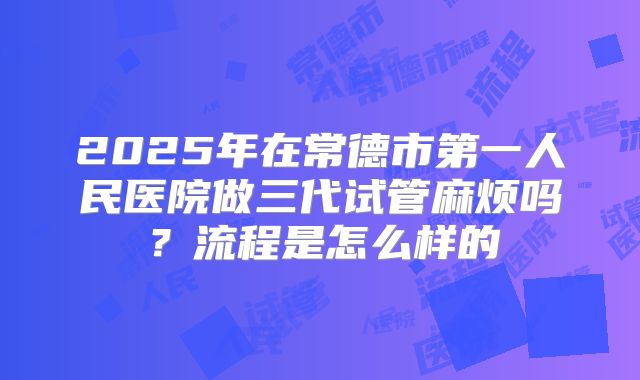2025年在常德市第一人民医院做三代试管麻烦吗?流程是怎么样的