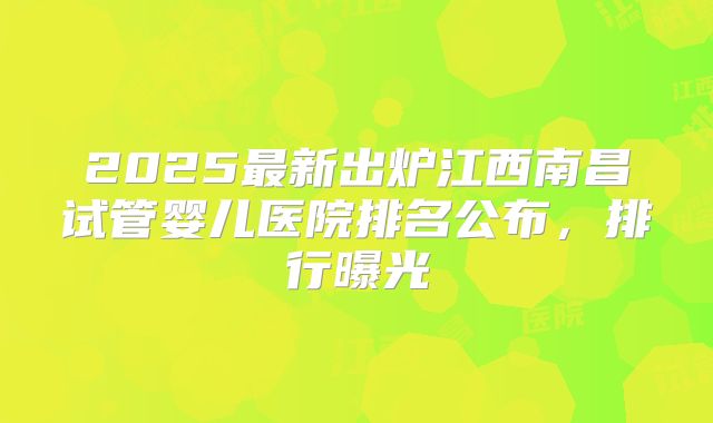 2025最新出炉江西南昌试管婴儿医院排名公布，排行曝光