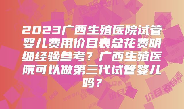 2023广西生殖医院试管婴儿费用价目表总花费明细经验参考?广西生殖医院可以做第三代试管婴儿吗?