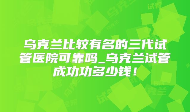 乌克兰比较有名的三代试管医院可靠吗_乌克兰试管成功功多少钱！