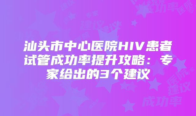 汕头市中心医院HIV患者试管成功率提升攻略：专家给出的3个建议