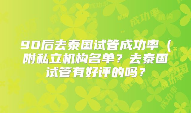 90后去泰国试管成功率（附私立机构名单？去泰国试管有好评的吗？