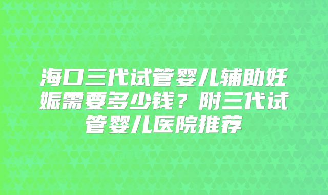 海口三代试管婴儿辅助妊娠需要多少钱？附三代试管婴儿医院推荐