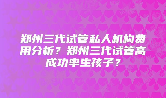 郑州三代试管私人机构费用分析?郑州三代试管高成功率生孩子?