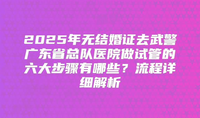 2025年无结婚证去武警广东省总队医院做试管的六大步骤有哪些?流程详细解析