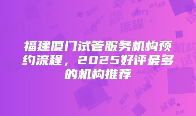 福建厦门试管服务机构预约流程，2025好评最多的机构推荐