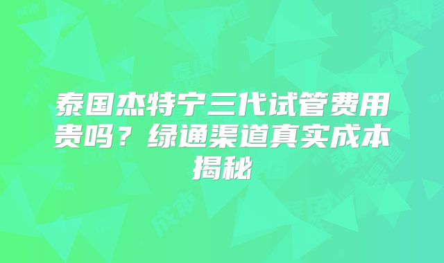 泰国杰特宁三代试管费用贵吗？绿通渠道真实成本揭秘