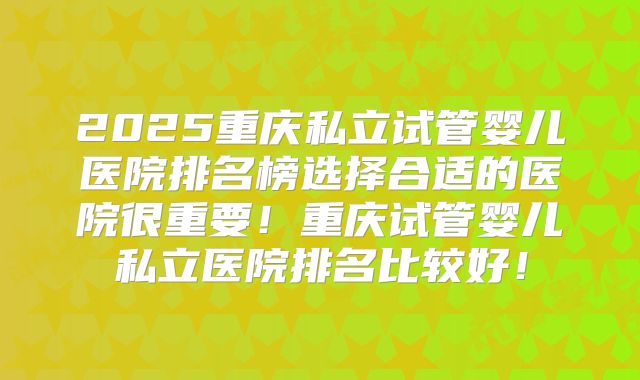 2025重庆私立试管婴儿医院排名榜选择合适的医院很重要！重庆试管婴儿私立医院排名比较好！