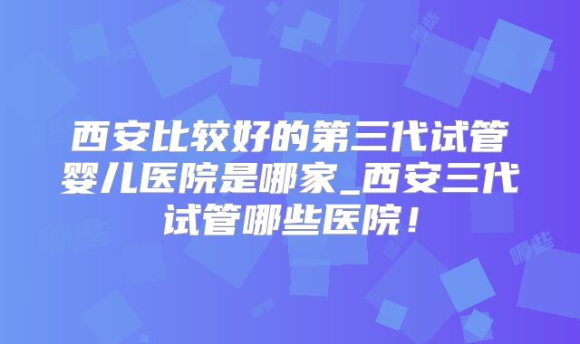 西安比较好的第三代试管婴儿医院是哪家_西安三代试管哪些医院!