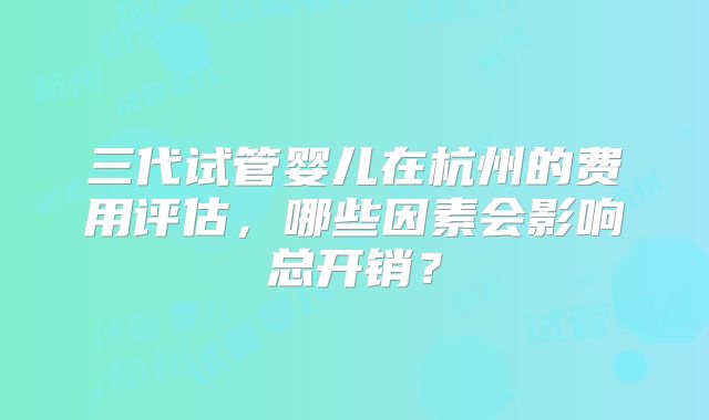 三代试管婴儿在杭州的费用评估，哪些因素会影响总开销？