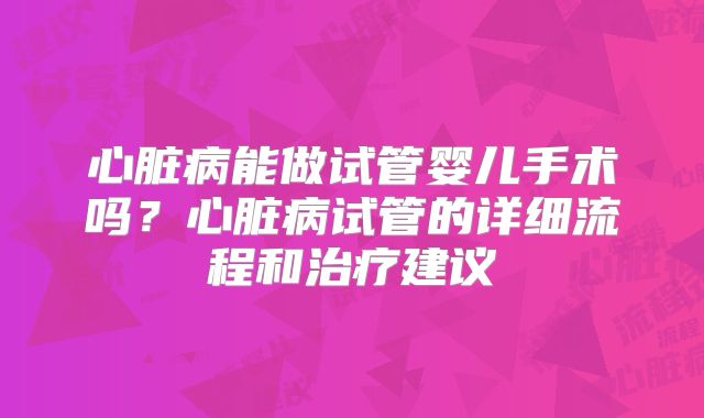 心脏病能做试管婴儿手术吗？心脏病试管的详细流程和治疗建议