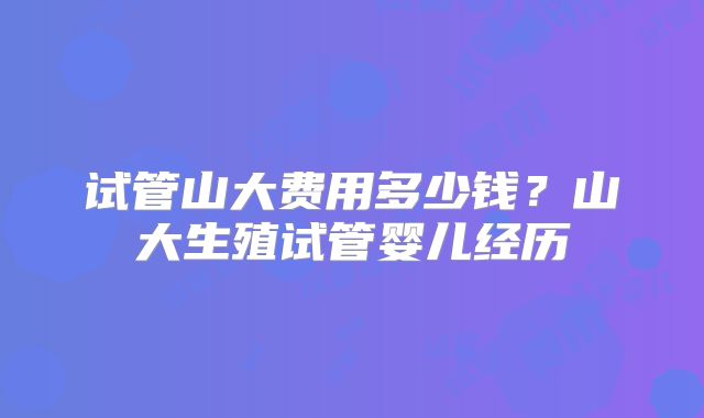 试管山大费用多少钱？山大生殖试管婴儿经历