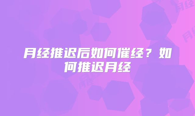 月经推迟后如何催经?如何推迟月经