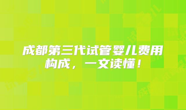 成都第三代试管婴儿费用构成，一文读懂！