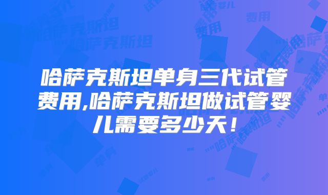 哈萨克斯坦单身三代试管费用,哈萨克斯坦做试管婴儿需要多少天！