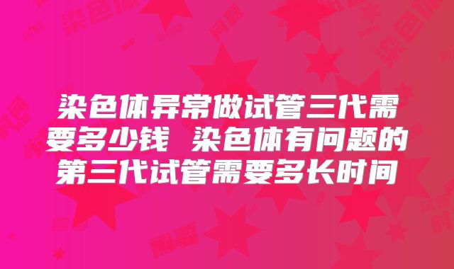 染色体异常做试管三代需要多少钱 染色体有问题的第三代试管需要多长时间