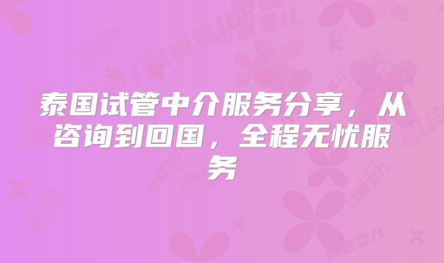 泰国试管中介服务分享，从咨询到回国，全程无忧服务
