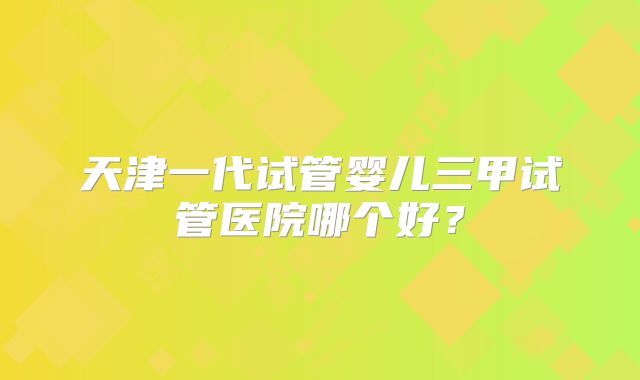 天津一代试管婴儿三甲试管医院哪个好？