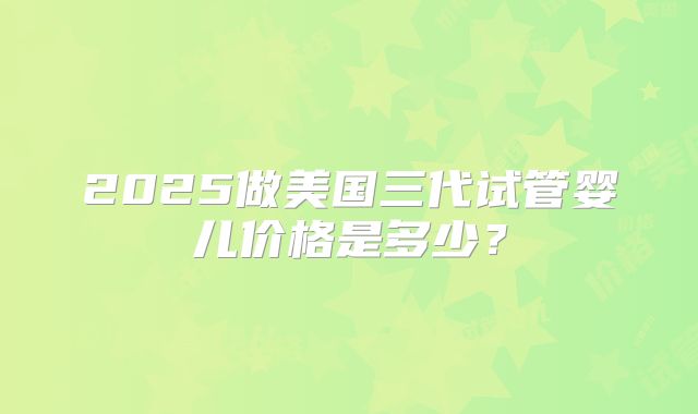 2025做美国三代试管婴儿价格是多少?