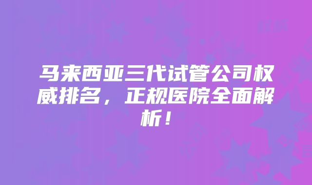 马来西亚三代试管公司权威排名，正规医院全面解析！