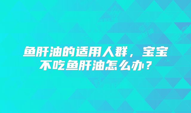鱼肝油的适用人群,宝宝不吃鱼肝油怎么办?