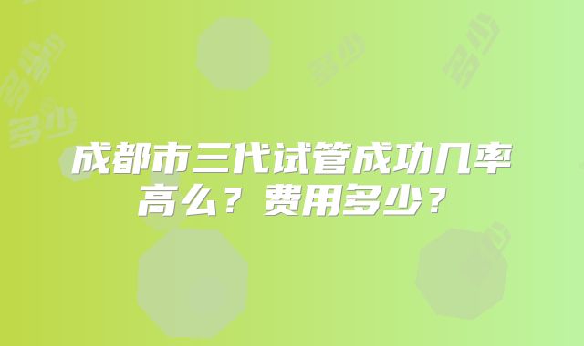 成都市三代试管成功几率高么？费用多少？