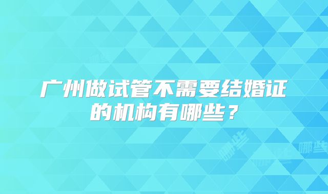 广州做试管不需要结婚证的机构有哪些？