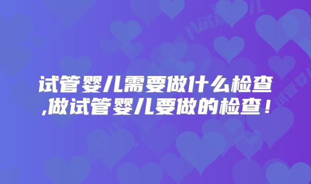 试管婴儿需要做什么检查,做试管婴儿要做的检查！