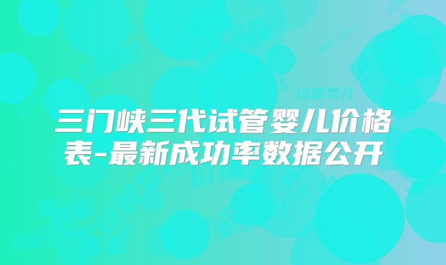 三门峡三代试管婴儿价格表-最新成功率数据公开