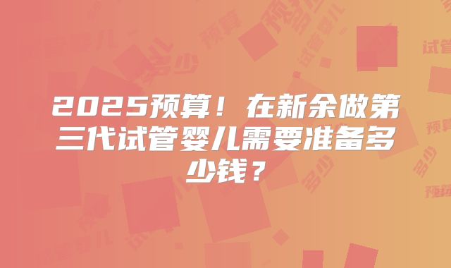 2025预算!在新余做第三代试管婴儿需要准备多少钱?