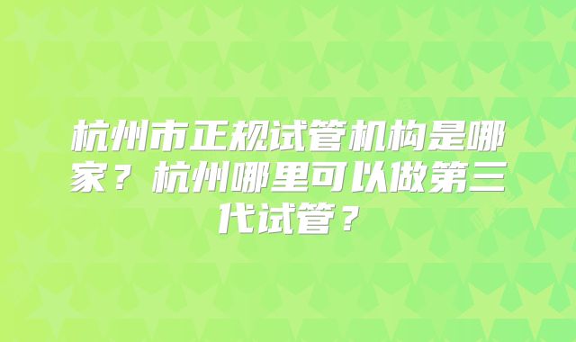 杭州市正规试管机构是哪家？杭州哪里可以做第三代试管？