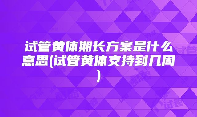 试管黄体期长方案是什么意思(试管黄体支持到几周)