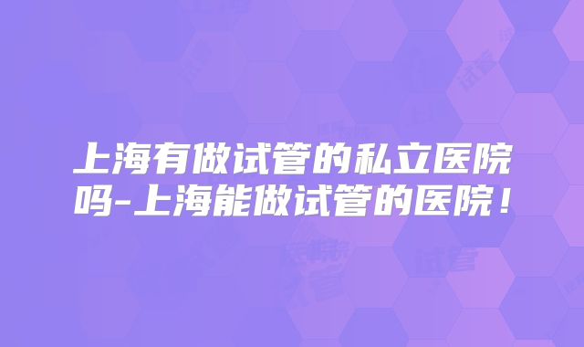 上海有做试管的私立医院吗-上海能做试管的医院！