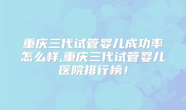 重庆三代试管婴儿成功率怎么样,重庆三代试管婴儿医院排行榜！