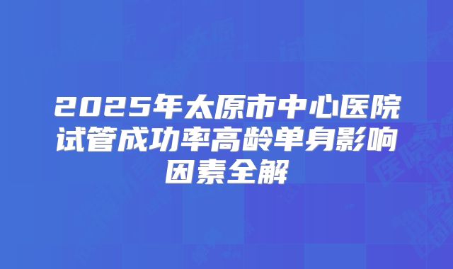 2025年太原市中心医院试管成功率高龄单身影响因素全解