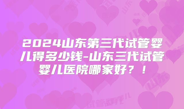 2024山东第三代试管婴儿得多少钱-山东三代试管婴儿医院哪家好？！