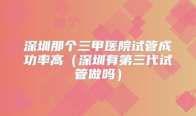深圳那个三甲医院试管成功率高（深圳有第三代试管做吗）