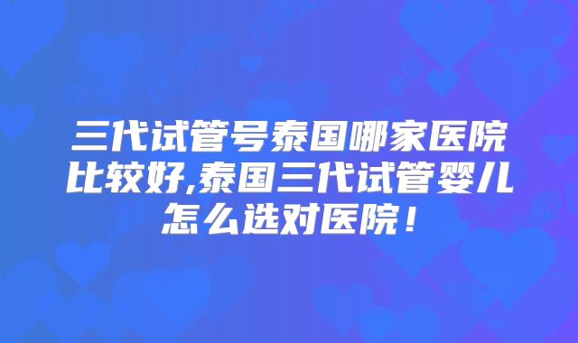三代试管号泰国哪家医院比较好,泰国三代试管婴儿怎么选对医院！