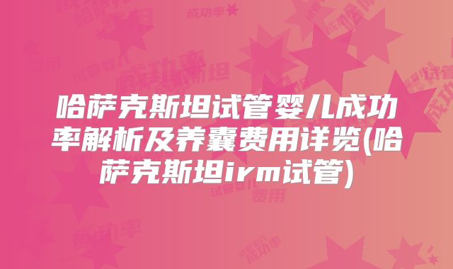哈萨克斯坦试管婴儿成功率解析及养囊费用详览(哈萨克斯坦irm试管)